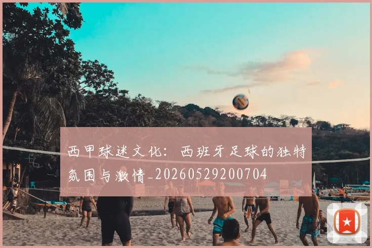 西甲球迷文化:西班牙足球的独特氛围与激情_20260529200704