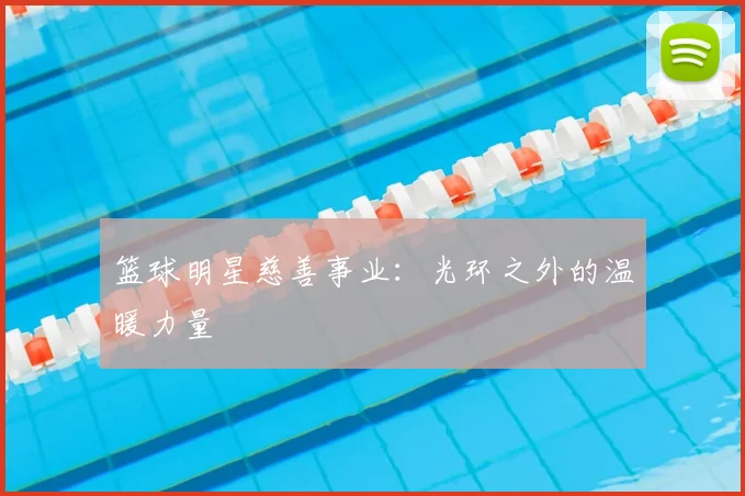 篮球明星慈善事业:光环之外的温暖力量