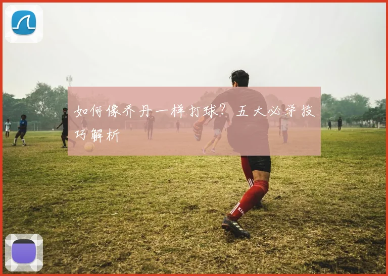如何像乔丹一样打球?五大必学技巧解析