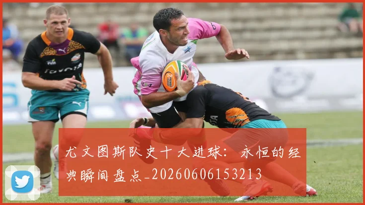 尤文图斯队史十大进球:永恒的经典瞬间盘点_20260606153213