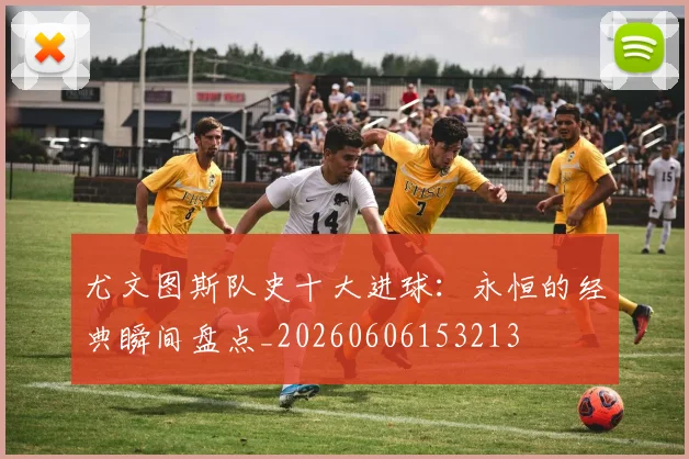 尤文图斯队史十大进球:永恒的经典瞬间盘点_20260606153213