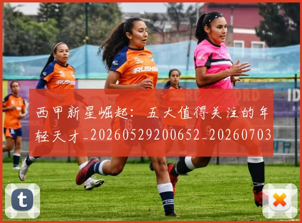 西甲新星崛起:五大值得关注的年轻天才_20260529200652_20260703181855